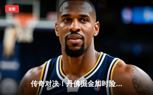 传奇对决！丹佛掘金加时险胜迈阿密热火，约基奇狂砍41分锁定胜局